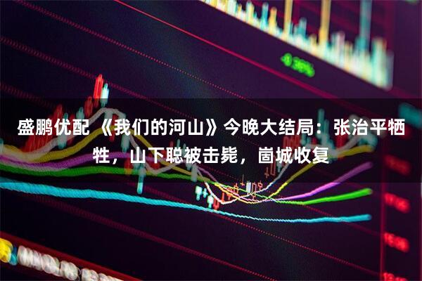 盛鹏优配 《我们的河山》今晚大结局：张治平牺牲，山下聪被击毙，崮城收复