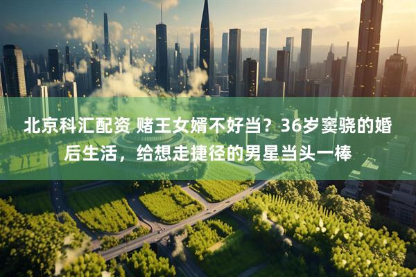 北京科汇配资 赌王女婿不好当？36岁窦骁的婚后生活，给想走捷径的男星当头一棒