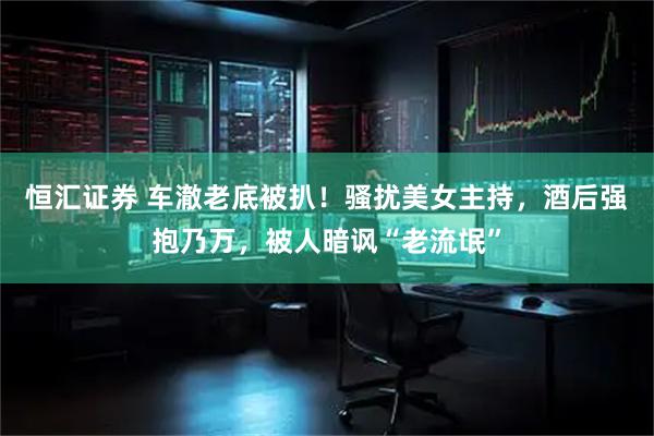恒汇证券 车澈老底被扒！骚扰美女主持，酒后强抱乃万，被人暗讽“老流氓”