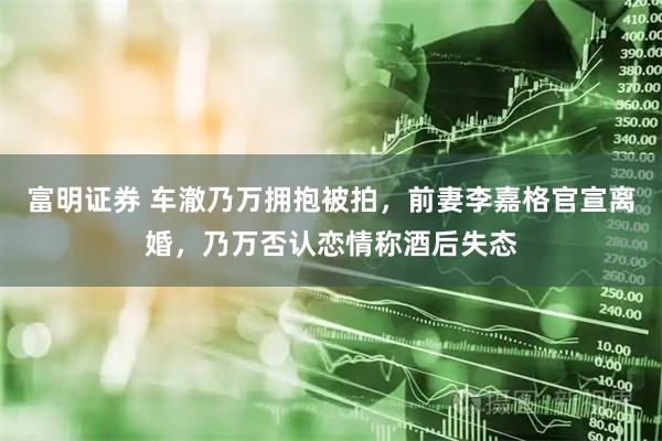 富明证券 车澈乃万拥抱被拍，前妻李嘉格官宣离婚，乃万否认恋情称酒后失态