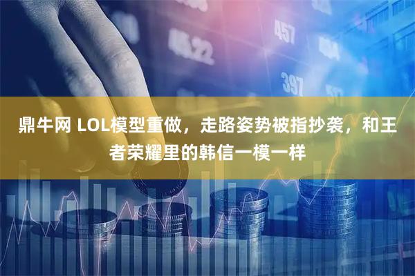 鼎牛网 LOL模型重做，走路姿势被指抄袭，和王者荣耀里的韩信一模一样