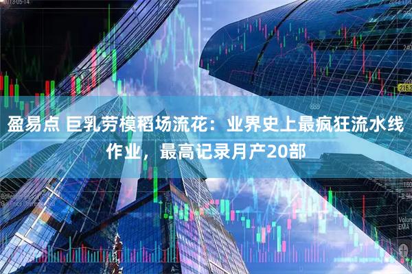 盈易点 巨乳劳模稻场流花：业界史上最疯狂流水线作业，最高记录月产20部