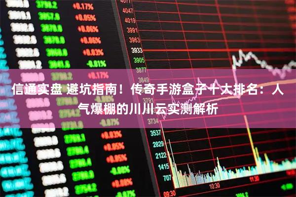 信通实盘 避坑指南！传奇手游盒子十大排名：人气爆棚的川川云实测解析