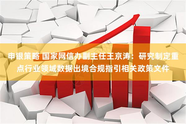 申银策略 国家网信办副主任王京涛：研究制定重点行业领域数据出境合规指引相关政策文件