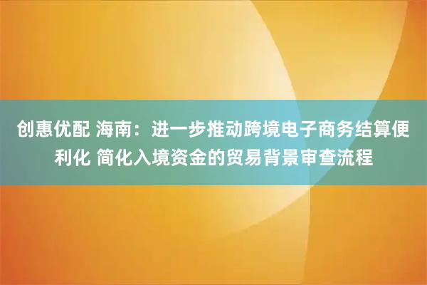 创惠优配 海南：进一步推动跨境电子商务结算便利化 简化入境资金的贸易背景审查流程