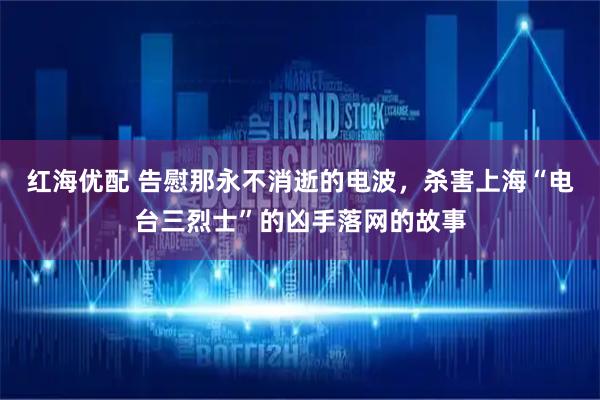红海优配 告慰那永不消逝的电波，杀害上海“电台三烈士”的凶手落网的故事