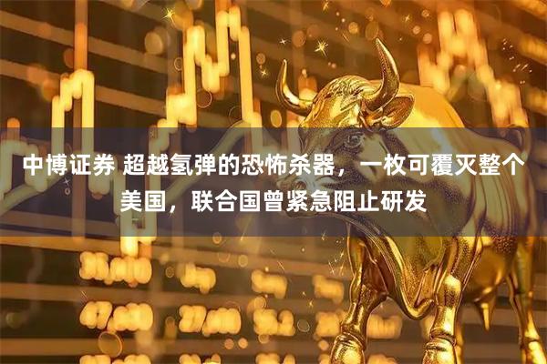 中博证券 超越氢弹的恐怖杀器，一枚可覆灭整个美国，联合国曾紧急阻止研发