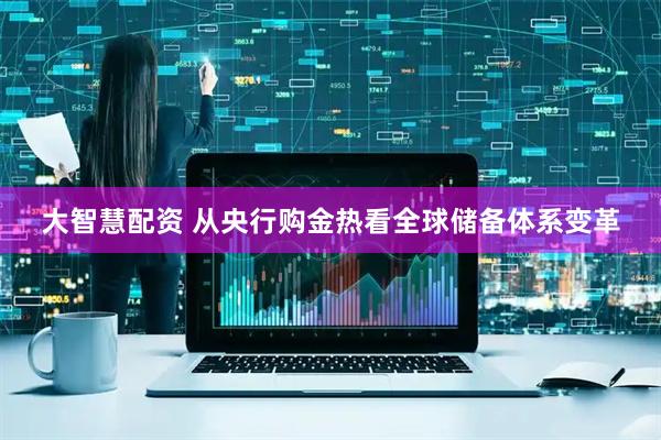 大智慧配资 从央行购金热看全球储备体系变革