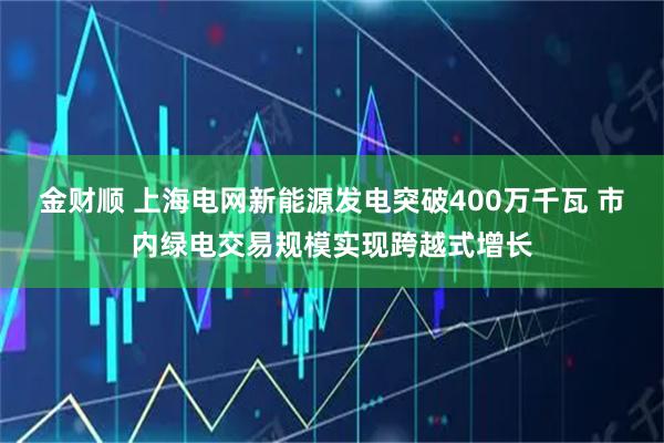 金财顺 上海电网新能源发电突破400万千瓦 市内绿电交易规模实现跨越式增长