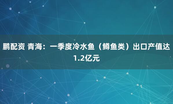 鹏配资 青海：一季度冷水鱼（鳟鱼类）出口产值达1.2亿元
