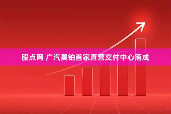 股点网 广汽昊铂首家直营交付中心落成