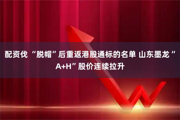 配资伐 “脱帽”后重返港股通标的名单 山东墨龙“A+H”股价连续拉升