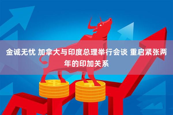 金诚无忧 加拿大与印度总理举行会谈 重启紧张两年的印加关系