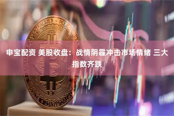 申宝配资 美股收盘：战情阴霾冲击市场情绪 三大指数齐跌