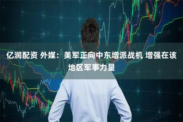 亿润配资 外媒：美军正向中东增派战机 增强在该地区军事力量
