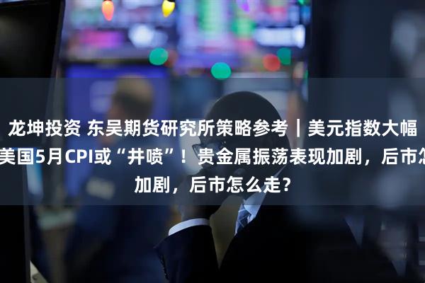 龙坤投资 东吴期货研究所策略参考｜美元指数大幅调整，美国5月CPI或“井喷”！贵金属振荡表现加剧，后市怎么走？