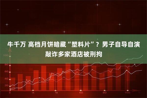 牛千万 高档月饼暗藏“塑料片”？男子自导自演敲诈多家酒店被刑拘