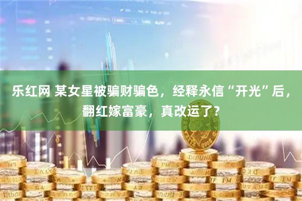 乐红网 某女星被骗财骗色，经释永信“开光”后，翻红嫁富豪，真改运了？