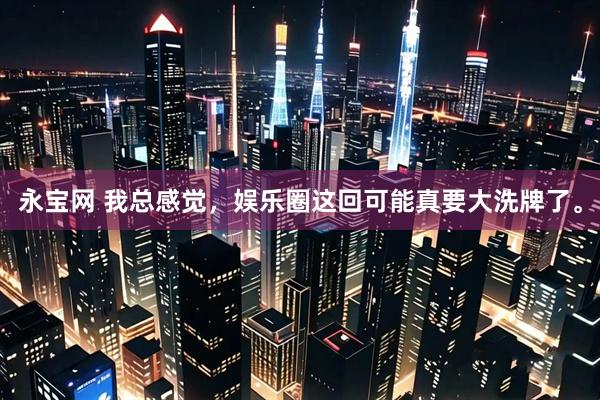 永宝网 我总感觉，娱乐圈这回可能真要大洗牌了。