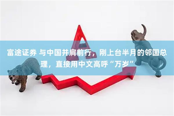 富途证券 与中国并肩前行，刚上台半月的邻国总理，直接用中文高呼“万岁”