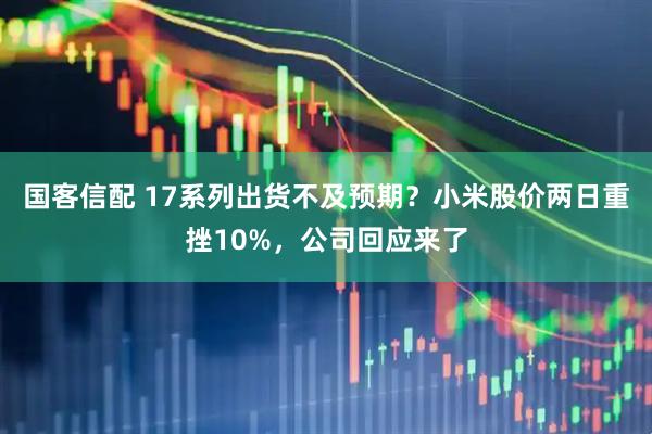 国客信配 17系列出货不及预期？小米股价两日重挫10%，公司回应来了