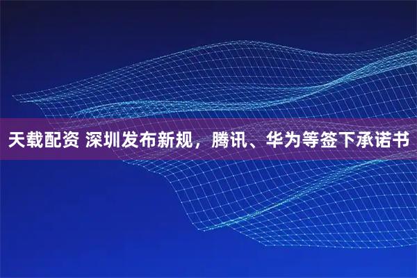 天载配资 深圳发布新规，腾讯、华为等签下承诺书