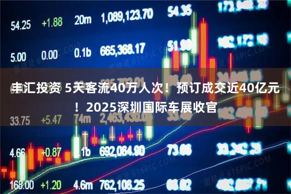 丰汇投资 5天客流40万人次！预订成交近40亿元！2025深圳国际车展收官