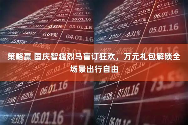 策略赢 国庆智趣烈马盲订狂欢，万元礼包解锁全场景出行自由