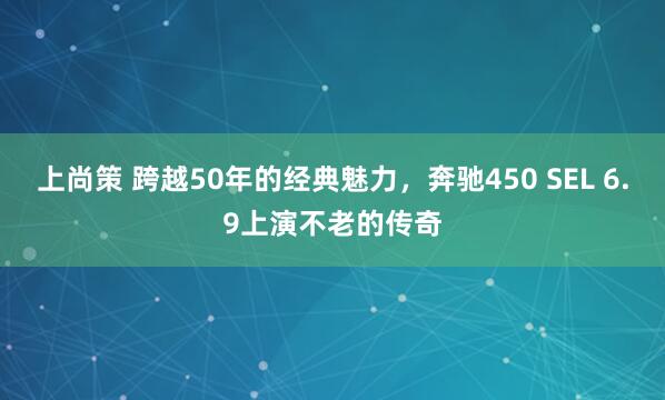 上尚策 跨越50年的经典魅力，奔驰450 SEL 6.9上演不老的传奇