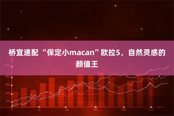 桥宜速配 “保定小macan”欧拉5，自然灵感的颜值王