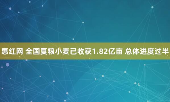惠红网 全国夏粮小麦已收获1.82亿亩 总体进度过半