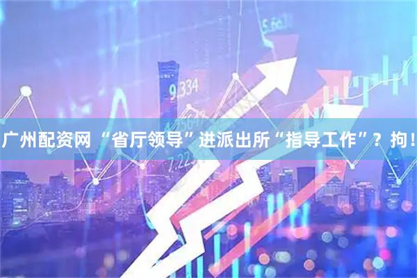 广州配资网 “省厅领导”进派出所“指导工作”？拘！
