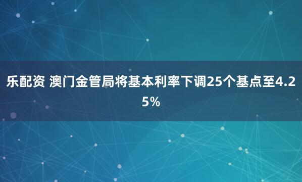 乐配资 澳门金管局将基本利率下调25个基点至4.25%