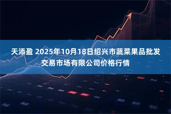 天添盈 2025年10月18日绍兴市蔬菜果品批发交易市场有限公司价格行情