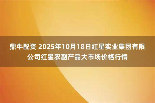 鼎牛配资 2025年10月18日红星实业集团有限公司红星农副产品大市场价格行情