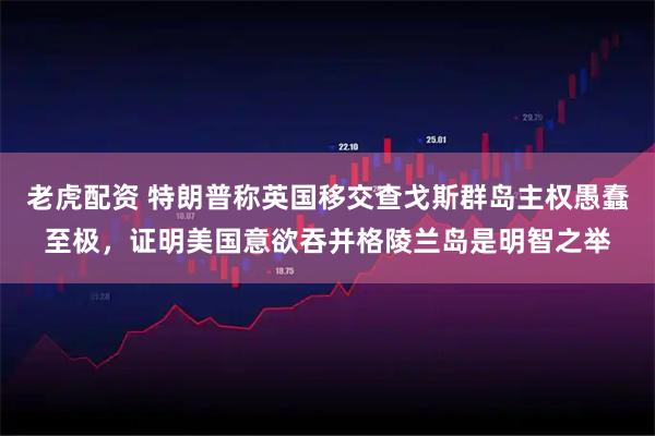 老虎配资 特朗普称英国移交查戈斯群岛主权愚蠢至极，证明美国意欲吞并格陵兰岛是明智之举