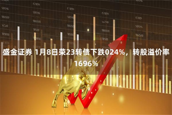 盛金证券 1月8日荣23转债下跌024%，转股溢价率1696%