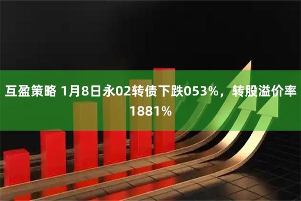 互盈策略 1月8日永02转债下跌053%，转股溢价率1881%