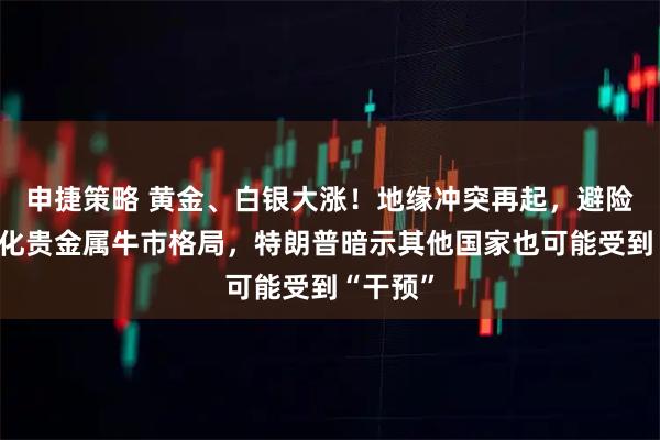 申捷策略 黄金、白银大涨！地缘冲突再起，避险需求强化贵金属牛市格局，特朗普暗示其他国家也可能受到“干预”