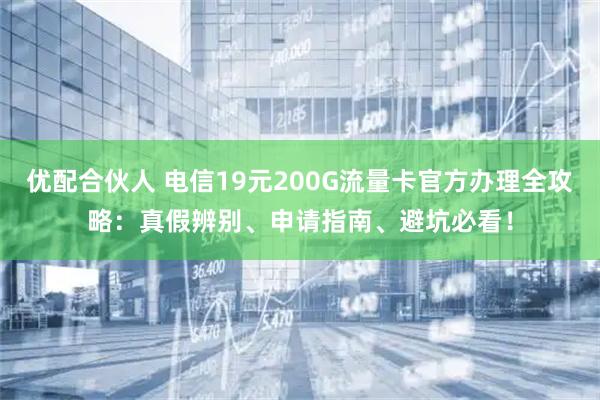 优配合伙人 电信19元200G流量卡官方办理全攻略：真假辨别、申请指南、避坑必看！
