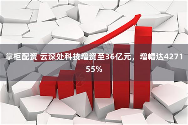 掌柜配资 云深处科技增资至36亿元，增幅达427155%