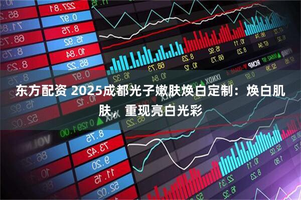 东方配资 2025成都光子嫩肤焕白定制：焕白肌肤，重现亮白光彩