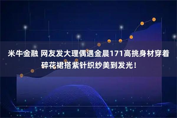 米牛金融 网友发大理偶遇金晨171高挑身材穿着碎花裙搭紫针织纱美到发光！