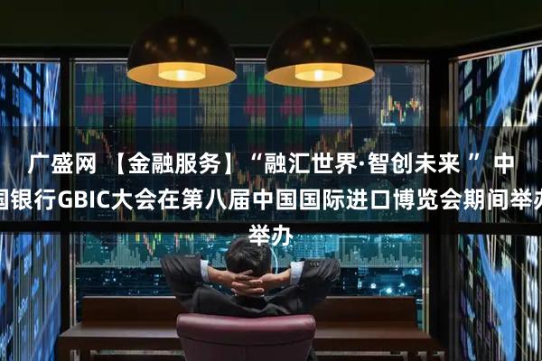 广盛网 【金融服务】“融汇世界·智创未来 ” 中国银行GBIC大会在第八届中国国际进口博览会期间举办