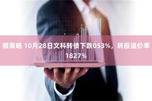 顺策略 10月28日文科转债下跌053%，转股溢价率1827%