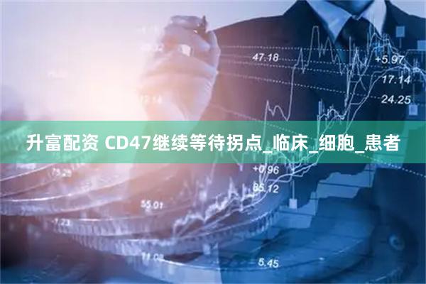 升富配资 CD47继续等待拐点_临床_细胞_患者