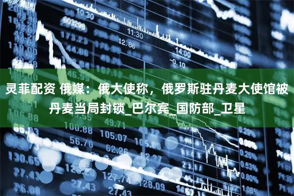灵菲配资 俄媒：俄大使称，俄罗斯驻丹麦大使馆被丹麦当局封锁_巴尔宾_国防部_卫星