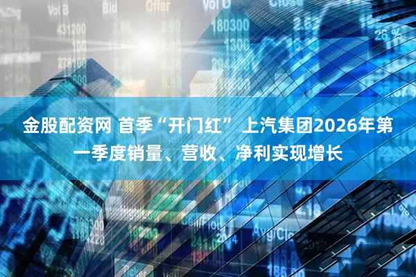 金股配资网 首季“开门红” 上汽集团2026年第一季度销量、营收、净利实现增长
