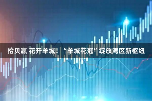 拾贝赢 花开羊城！“羊城花冠”绽放湾区新枢纽