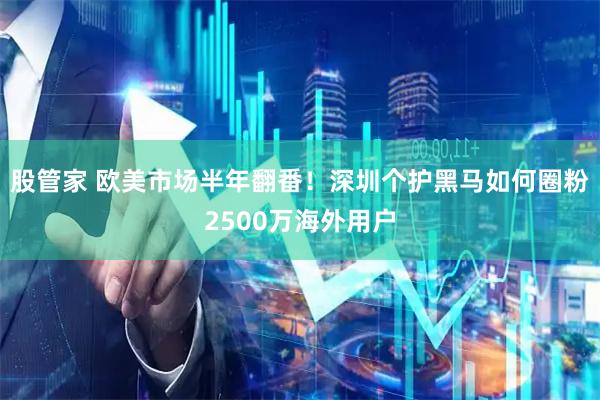 股管家 欧美市场半年翻番！深圳个护黑马如何圈粉2500万海外用户